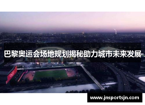 巴黎奥运会场地规划揭秘助力城市未来发展